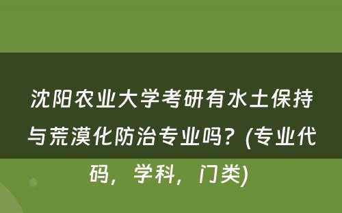 沈阳农业大学考研有水土保持与荒漠化防治专业吗？(专业代码，学科，门类) 