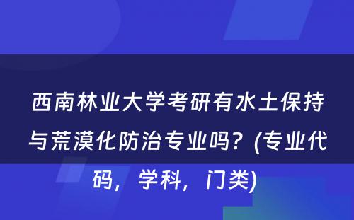 西南林业大学考研有水土保持与荒漠化防治专业吗？(专业代码，学科，门类) 