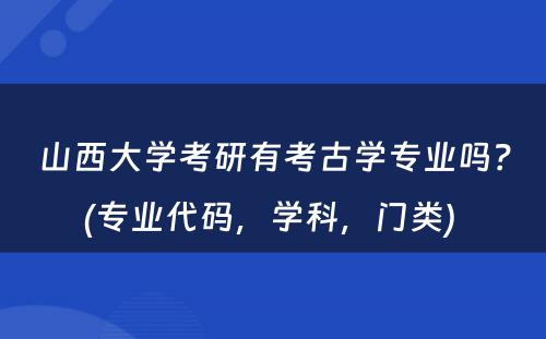 山西大学考研有考古学专业吗？(专业代码，学科，门类) 