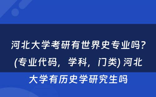 河北大学考研有世界史专业吗？(专业代码，学科，门类) 河北大学有历史学研究生吗