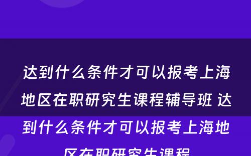 达到什么条件才可以报考上海地区在职研究生课程辅导班 达到什么条件才可以报考上海地区在职研究生课程