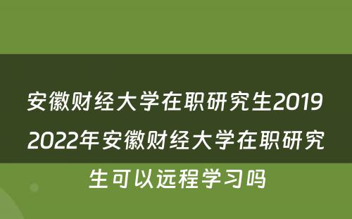 安徽财经大学在职研究生2019 2022年安徽财经大学在职研究生可以远程学习吗