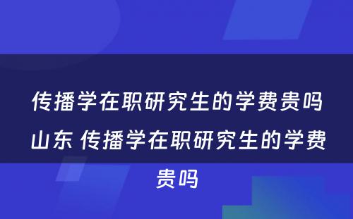 传播学在职研究生的学费贵吗山东 传播学在职研究生的学费贵吗