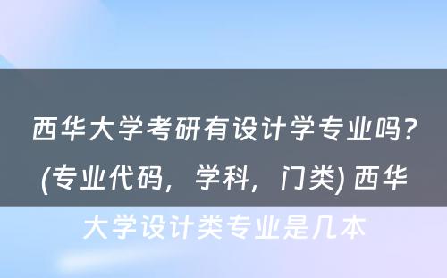 西华大学考研有设计学专业吗？(专业代码，学科，门类) 西华大学设计类专业是几本