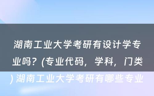 湖南工业大学考研有设计学专业吗？(专业代码，学科，门类) 湖南工业大学考研有哪些专业