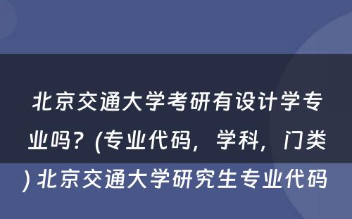 北京交通大学考研有设计学专业吗？(专业代码，学科，门类) 北京交通大学研究生专业代码