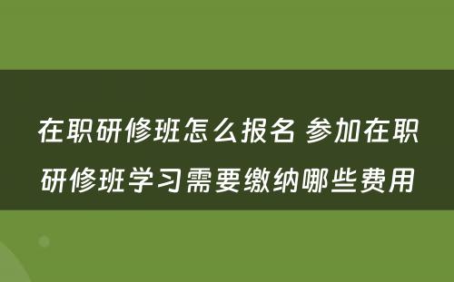 在职研修班怎么报名 参加在职研修班学习需要缴纳哪些费用