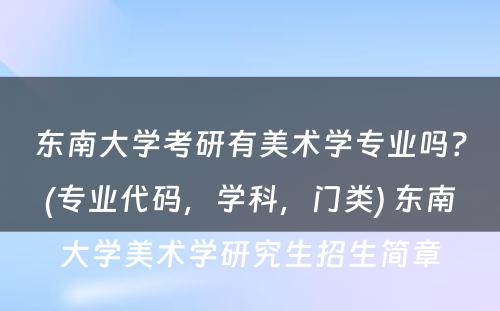 东南大学考研有美术学专业吗？(专业代码，学科，门类) 东南大学美术学研究生招生简章