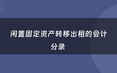 闲置固定资产转移出租的会计分录 