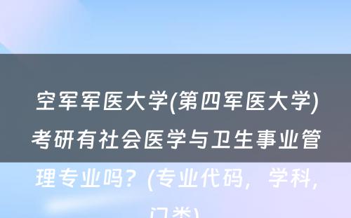 空军军医大学(第四军医大学)考研有社会医学与卫生事业管理专业吗？(专业代码，学科，门类) 