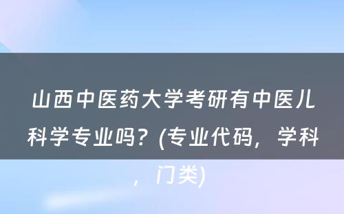 山西中医药大学考研有中医儿科学专业吗？(专业代码，学科，门类) 