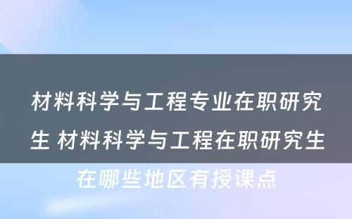 材料科学与工程专业在职研究生 材料科学与工程在职研究生在哪些地区有授课点