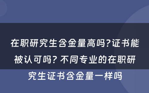 在职研究生含金量高吗?证书能被认可吗? 不同专业的在职研究生证书含金量一样吗