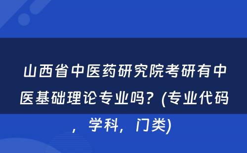 山西省中医药研究院考研有中医基础理论专业吗？(专业代码，学科，门类) 