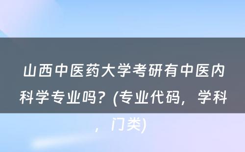 山西中医药大学考研有中医内科学专业吗？(专业代码，学科，门类) 