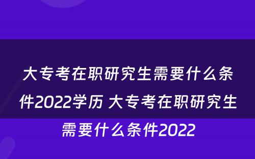 大专考在职研究生需要什么条件2022学历 大专考在职研究生需要什么条件2022