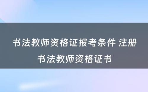 书法教师资格证报考条件 注册书法教师资格证书