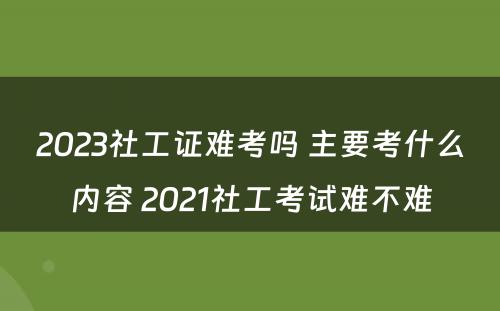 2023社工证难考吗 主要考什么内容 2021社工考试难不难