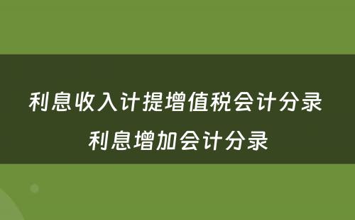 利息收入计提增值税会计分录 利息增加会计分录