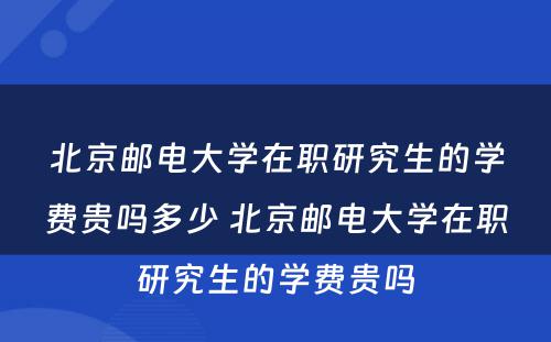 北京邮电大学在职研究生的学费贵吗多少 北京邮电大学在职研究生的学费贵吗