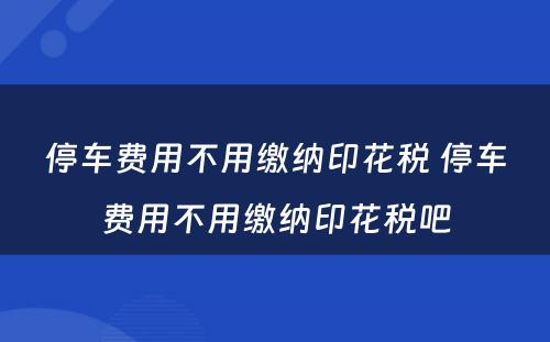 停车费用不用缴纳印花税 停车费用不用缴纳印花税吧