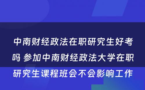 中南财经政法在职研究生好考吗 参加中南财经政法大学在职研究生课程班会不会影响工作