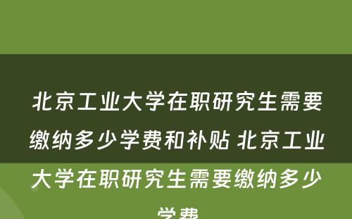 北京工业大学在职研究生需要缴纳多少学费和补贴 北京工业大学在职研究生需要缴纳多少学费