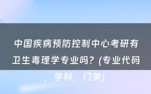 中国疾病预防控制中心考研有卫生毒理学专业吗？(专业代码，学科，门类) 