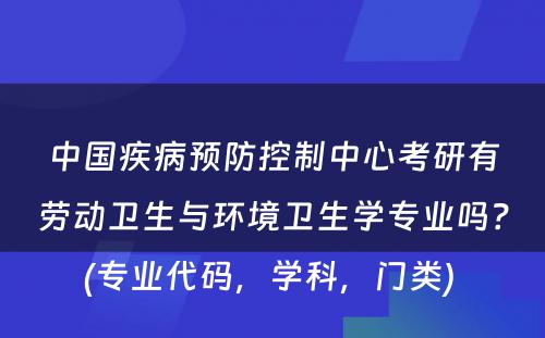 中国疾病预防控制中心考研有劳动卫生与环境卫生学专业吗？(专业代码，学科，门类) 