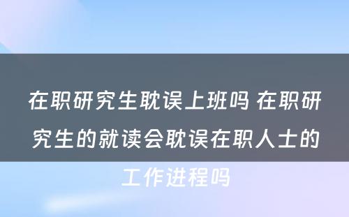 在职研究生耽误上班吗 在职研究生的就读会耽误在职人士的工作进程吗