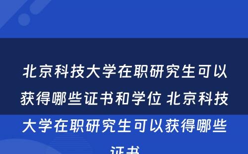 北京科技大学在职研究生可以获得哪些证书和学位 北京科技大学在职研究生可以获得哪些证书