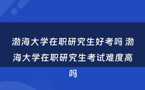 渤海大学在职研究生好考吗 渤海大学在职研究生考试难度高吗