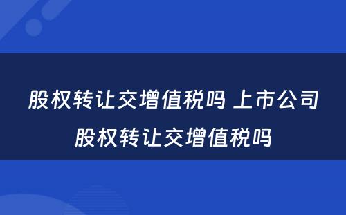 股权转让交增值税吗 上市公司股权转让交增值税吗