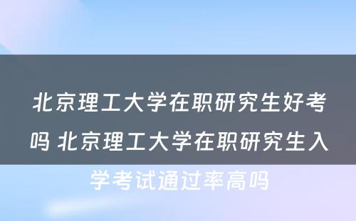 北京理工大学在职研究生好考吗 北京理工大学在职研究生入学考试通过率高吗