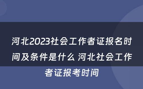 河北2023社会工作者证报名时间及条件是什么 河北社会工作者证报考时间