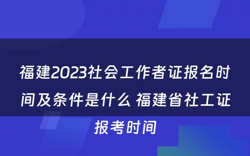 福建2023社会工作者证报名时间及条件是什么 福建省社工证报考时间