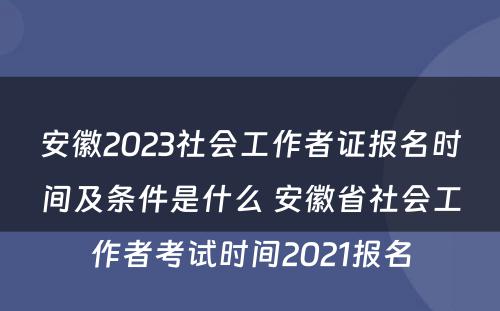 安徽2023社会工作者证报名时间及条件是什么 安徽省社会工作者考试时间2021报名