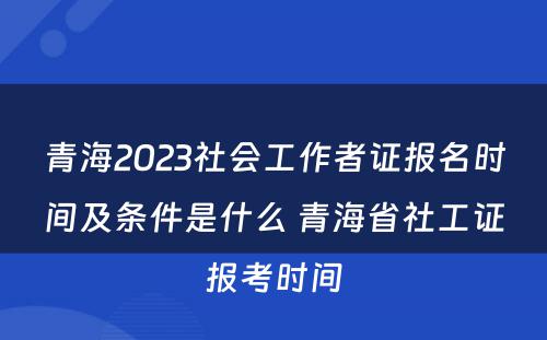 青海2023社会工作者证报名时间及条件是什么 青海省社工证报考时间
