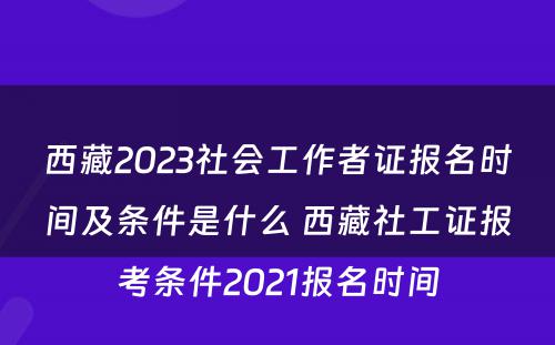 西藏2023社会工作者证报名时间及条件是什么 西藏社工证报考条件2021报名时间