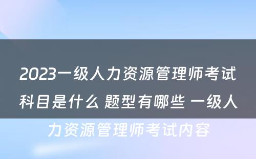 2023一级人力资源管理师考试科目是什么 题型有哪些 一级人力资源管理师考试内容