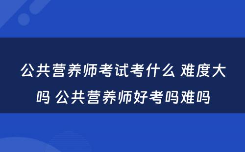 公共营养师考试考什么 难度大吗 公共营养师好考吗难吗