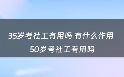 35岁考社工有用吗 有什么作用 50岁考社工有用吗