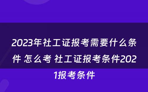 2023年社工证报考需要什么条件 怎么考 社工证报考条件2021报考条件