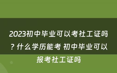 2023初中毕业可以考社工证吗? 什么学历能考 初中毕业可以报考社工证吗