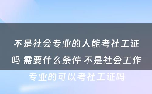 不是社会专业的人能考社工证吗 需要什么条件 不是社会工作专业的可以考社工证吗