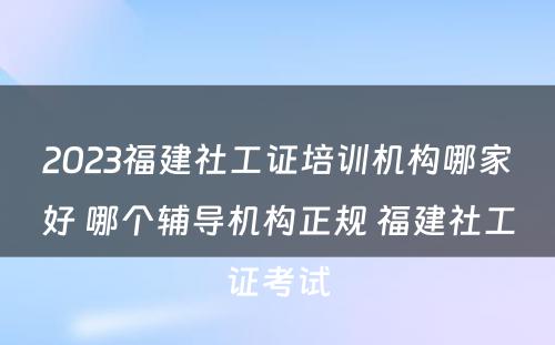 2023福建社工证培训机构哪家好 哪个辅导机构正规 福建社工证考试