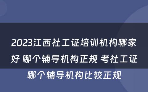 2023江西社工证培训机构哪家好 哪个辅导机构正规 考社工证哪个辅导机构比较正规