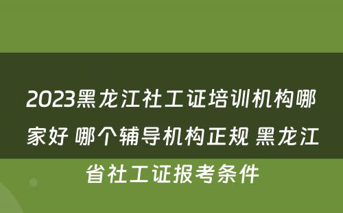 2023黑龙江社工证培训机构哪家好 哪个辅导机构正规 黑龙江省社工证报考条件