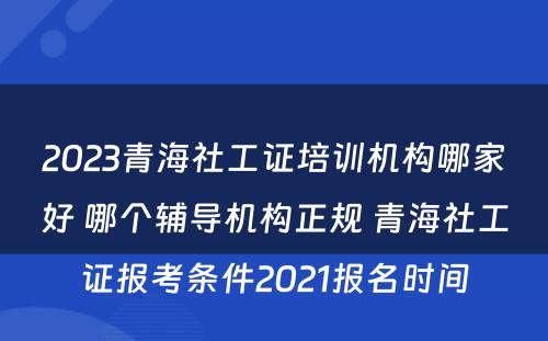 2023青海社工证培训机构哪家好 哪个辅导机构正规 青海社工证报考条件2021报名时间