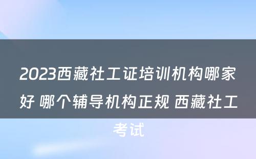 2023西藏社工证培训机构哪家好 哪个辅导机构正规 西藏社工考试